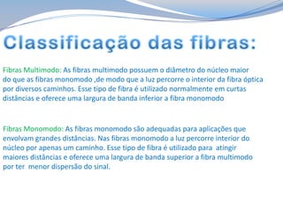 Fibras Multimodo: As fibras multimodo possuem o diâmetro do núcleo maior
do que as fibras monomodo ,de modo que a luz percorre o interior da fibra óptica
por diversos caminhos. Esse tipo de fibra é utilizado normalmente em curtas
distâncias e oferece uma largura de banda inferior a fibra monomodo

Fibras Monomodo: As fibras monomodo são adequadas para aplicações que
envolvam grandes distâncias. Nas fibras monomodo a luz percorre interior do
núcleo por apenas um caminho. Esse tipo de fibra é utilizado para atingir
maiores distâncias e oferece uma largura de banda superior a fibra multimodo
por ter menor dispersão do sinal.

 