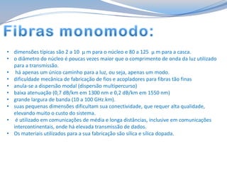 • dimensões típicas são 2 a 10 μ m para o núcleo e 80 a 125 μ m para a casca.
• o diâmetro do núcleo é poucas vezes maior que o comprimento de onda da luz utilizado
para a transmissão.
• há apenas um único caminho para a luz, ou seja, apenas um modo.
• dificuldade mecânica de fabricação de fios e acopladores para fibras tão finas
• anula-se a dispersão modal (dispersão multipercurso)
• baixa atenuação (0,7 dB/km em 1300 nm e 0,2 dB/km em 1550 nm)
• grande largura de banda (10 a 100 GHz.km).
• suas pequenas dimensões dificultam sua conectividade, que requer alta qualidade,
elevando muito o custo do sistema.
• é utilizado em comunicações de média e longa distâncias, inclusive em comunicações
intercontinentais, onde há elevada transmissão de dados.
• Os materiais utilizados para a sua fabricação são sílica e sílica dopada.

 