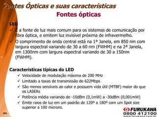 101
Fontes ópticas
LED
 É a fonte de luz mais comum para os sistemas de comunicação por
fibra óptica, e emitem luz invisível próxima de infravermelho.
 O comprimento de onda central está na 1ª Janela, em 850 nm com
largura espectral variando de 30 a 60 nm (FWHM) e na 2ª Janela,
em 1300nm com largura espectral variando de 30 a 150nm
(FWHM).
Características típicas do LED
 Velocidade de modulação máxima de 200 MHz
 Limitado a taxas de transmissão de 622Mbps
 São menos sensíveis ao calor e possuem vida útil (MTBF) maior do que
os LASERs
 Potência média variando de -10dBm (0,1mW) a -30dBm (0,001mW)
 Emite raios de luz em um padrão de 120º a 180º com um Spot size
superior a 100 microns.
Fontes Ópticas e suas características
 