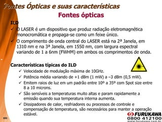 102
ILD
 O LASER é um dispositivo que produz radiação eletromagnética
monocromática e propaga-se como um feixe único.
 O comprimento de onda central do LASER está na 2ª Janela, em
1310 nm e na 3ª Janela, em 1550 nm, com largura espectral
variando de 1 a 6nm (FWHM) em ambos os comprimentos de onda.
Características típicas do ILD
 Velocidade de modulação máxima de 10GHz.
 Potência média variando de +1 dBm (1 mW) a –3 dBm (0,5 mW).
 Emitem raios de luz em um padrão entre 10º a 35º com Spot size entre
8 a 10 microns.
 São sensíveis a temperaturas muito altas e param rapidamente a
emissão quando sua temperatura interna aumenta.
 Dissipadores de calor, resfriadores ou processos de controle e
compensação de temperatura, são necessários para manter a operação
estável.
Fontes ópticas
Fontes Ópticas e suas características
 