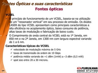 104
VCSEL
 O princípio de funcionamento de um VCSEL, baseia-se na utilização
de um “ressonador vertical” em seu processo de emissão. Os diodos
LASER do tipo VCSEL apresentam como principais características a
alta eficiência no acoplamento óptico, baixo consumo de potência,
altas taxas de modulação e fabricação de baixo custo.
 O Comprimento de onda central do VCSEL está na 1ª Janela, em
850 nm e na 2ª Janela, em 1300 nm com largura espectral variando
de 1 a 6 nm.
Características típicas do VCSEL
 velocidade de modulação máxima de 5 GHz
 taxas de transmissão da ordem de 10 Gbps
 potência média variando de +1 dBm (1mW) a –3 dBm (0,5 mW)
 spot size entre 20 a 30 microns.
Fontes ópticas
Fontes Ópticas e suas características
 