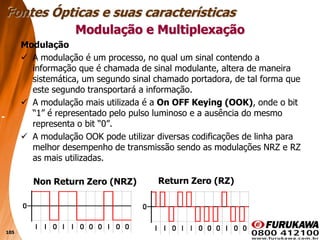 105
Modulação e Multiplexação
Modulação
 A modulação é um processo, no qual um sinal contendo a
informação que é chamada de sinal modulante, altera de maneira
sistemática, um segundo sinal chamado portadora, de tal forma que
este segundo transportará a informação.
 A modulação mais utilizada é a On OFF Keying (OOK), onde o bit
“1” é representado pelo pulso luminoso e a ausência do mesmo
representa o bit “0”.
 A modulação OOK pode utilizar diversas codificações de linha para
melhor desempenho de transmissão sendo as modulações NRZ e RZ
as mais utilizadas.
Fontes Ópticas e suas características
Return Zero (RZ)
Non Return Zero (NRZ)
 