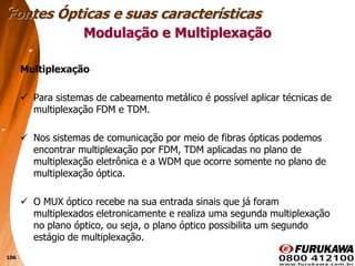 106
Multiplexação
 Para sistemas de cabeamento metálico é possível aplicar técnicas de
multiplexação FDM e TDM.
 Nos sistemas de comunicação por meio de fibras ópticas podemos
encontrar multiplexação por FDM, TDM aplicadas no plano de
multiplexação eletrônica e a WDM que ocorre somente no plano de
multiplexação óptica.
 O MUX óptico recebe na sua entrada sinais que já foram
multiplexados eletronicamente e realiza uma segunda multiplexação
no plano óptico, ou seja, o plano óptico possibilita um segundo
estágio de multiplexação.
Modulação e Multiplexação
Fontes Ópticas e suas características
 
