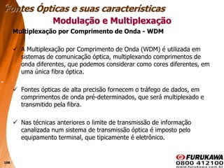 108
Multiplexação por Comprimento de Onda - WDM
 A Multiplexação por Comprimento de Onda (WDM) é utilizada em
sistemas de comunicação óptica, multiplexando comprimentos de
onda diferentes, que podemos considerar como cores diferentes, em
uma única fibra óptica.
 Fontes ópticas de alta precisão fornecem o tráfego de dados, em
comprimentos de onda pré-determinados, que será multiplexado e
transmitido pela fibra.
 Nas técnicas anteriores o limite de transmissão de informação
canalizada num sistema de transmissão óptica é imposto pelo
equipamento terminal, que tipicamente é eletrônico.
Modulação e Multiplexação
Fontes Ópticas e suas características
 