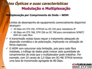 109
Multiplexação por Comprimento de Onda – WDM
 Limites de desempenho de equipamento comercialmente disponível
alcançam:
 10 Gbps em STS 192, STM164 ou OC-192 para roteadores IP
 40 Gbps em STS 768, STM 256 ou OC 768 para comutadores SONET/
SDH em cada fibra
 A transmissão nestas taxas requer o tratamento adequado de
dispersão cromática e de polarização, implicando na utilização de
fibras especiais.
 O WDM vem solucionar esta limitação, pois para cada fibra
instalada, o tráfego de dados pode crescer pela quantidade de
comprimentos de onda que o multiplexador pode trabalhar. Por
exemplo, com 32 canais de 2,5 Gbps em OC-48/ STM16 teremos
uma taxa de transmissão agregada de 80 Gbps.
Modulação e Multiplexação
Fontes Ópticas e suas características
 