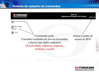 11
Sistema de cadastro de treinandos
Alterar a senha de
acesso ao SEO
O treinando pode:
Consultar resultados de provas executadas
e alterar seus dados cadastrais
(Escolaridade, endereço, empresa,
telefones, e-mail)
 