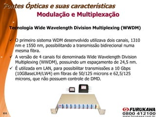 111
Tecnologia Wide Wavelength Division Multiplexing (WWDM)
 O primeiro sistema WDM desenvolvido utilizava dois canais, 1310
nm e 1550 nm, possibilitando a transmissão bidirecional numa
mesma fibra.
 A versão de 4 canais foi denominada Wide Wavelength Division
Multiplexing (WWDM), possuindo um espaçamento de 24,5 nm.
 É utilizada em LAN, para possibilitar transmissões a 10 Gbps
(10GBaseLX4/LW4) em fibras de 50/125 microns e 62,5/125
microns, que não possuem controle de DMD.
Modulação e Multiplexação
Fontes Ópticas e suas características
 