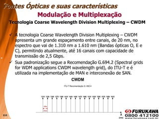 112
Tecnologia Coarse Wavelength Division Multiplexing – CWDM
 A tecnologia Coarse Wavelength Division Multiplexing – CWDM
apresenta um grande espaçamento entre canais, de 20 nm, no
espectro que vai de 1.310 nm a 1.610 nm (Bandas ópticas O, E e
C), permitindo atualmente, até 16 canais com capacidade de
transmissão de 2,5 Gbps.
 Sua padronização segue a Recomendação G.694.2 (Spectral grids
for WDM applications CWDM wavelength grid), do ITU-T e é
utilizada na implementação de MAN e interconexão de SAN.
Modulação e Multiplexação
Fontes Ópticas e suas características
 