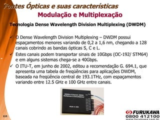 113
Tecnologia Dense Wavelength Division Multiplexing (DWDM)
 O Dense Wavelength Division Multiplexing – DWDM possui
espaçamentos menores variando de 0,2 a 1,6 nm, chegando a 128
canais cobrindo as bandas ópticas S, C e L.
 Estes canais podem transportar sinais de 10Gbps (OC-192/ STM64)
e em alguns sistemas chega-se a 40Gbps.
 O ITU-T, em junho de 2002, editou a recomendação G. 694.1, que
apresenta uma tabela de freqüências para aplicações DWDM,
baseada na freqüência central de 193.1THz, com espaçamentos
variando entre 12.5 GHz e 100 GHz entre canais.
Modulação e Multiplexação
Fontes Ópticas e suas características
 