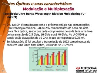 114
Tecnologia Ultra Dense Wavelength Division Multiplexing (U-
DWDM)
 O U-DWDM é considerado como o próximo estágio nas comunicações.
Esta tecnologia combina 128 ou 256 comprimentos de onda em uma
única fibra óptica, sendo que cada comprimento de onda teria uma taxa
de transmissão de 2.5 Gb/s, 10 Gb/s e até 40 Gb/s. No U-DWDM os
canais estão espaçados de 10 GHz, o que corresponde a 0.08 nm.
 Em laboratório já foi possível a transmissão de 1022 comprimentos de
onda em uma única fibra óptica, utilizando-se U-DWDM.
Modulação e Multiplexação
Fontes Ópticas e suas características
 