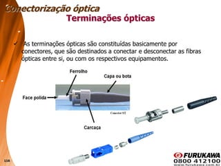 116
Terminações ópticas
 As terminações ópticas são constituídas basicamente por
conectores, que são destinados a conectar e desconectar as fibras
ópticas entre si, ou com os respectivos equipamentos.
Conectorização óptica
 