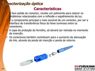 117
 A face polida do conector, recebe um polimento para reduzir os
problemas relacionados com a reflexão e espalhamento da luz.
 É o componente principal e mais sensível de um conector, por ser a
interface de transferência física do feixe luminoso entre os
conectores.
 A capa de proteção do ferrolho, só deverá ser retirada no momento
da inserção.
 Os conectores também contribuem para o aumento da atenuação
do link, através da perda de inserção e perda de retorno.
Características
Conectorização óptica
 