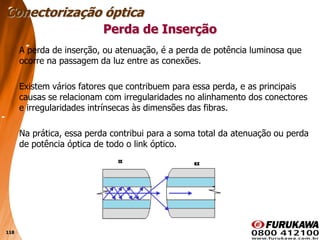 118
Perda de Inserção
A perda de inserção, ou atenuação, é a perda de potência luminosa que
ocorre na passagem da luz entre as conexões.
Existem vários fatores que contribuem para essa perda, e as principais
causas se relacionam com irregularidades no alinhamento dos conectores
e irregularidades intrínsecas às dimensões das fibras.
Na prática, essa perda contribui para a soma total da atenuação ou perda
de potência óptica de todo o link óptico.
Conectorização óptica
 