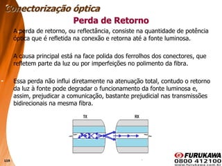119
Perda de Retorno
A perda de retorno, ou reflectância, consiste na quantidade de potência
óptica que é refletida na conexão e retorna até a fonte luminosa.
A causa principal está na face polida dos ferrolhos dos conectores, que
refletem parte da luz ou por imperfeições no polimento da fibra.
Essa perda não influi diretamente na atenuação total, contudo o retorno
da luz à fonte pode degradar o funcionamento da fonte luminosa e,
assim, prejudicar a comunicação, bastante prejudicial nas transmissões
bidirecionais na mesma fibra.
Conectorização óptica
 
