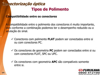 121
Compatibilidade entre os conectores
A compatibilidade entre o polimento dos conectores é muito importante,
pois conforme a combinação podemos ter o desempenho reduzido ou a
anulação do sinal.
 Conectores com polimento FLAT podem ser conectados entre si
ou com conectores PC.
 Os conectores de geometria PC podem ser conectados entre si ou
com conectores FLAT, SPC ou UPC.
 Os conectores com geometria APC são compatíveis somente
entre si.
Conectorização óptica
Tipos de Polimento
 