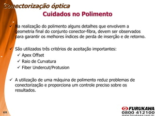 122
Cuidados no Polimento
 Na realização do polimento alguns detalhes que envolvem a
geometria final do conjunto conector-fibra, devem ser observados
para garantir os melhores índices de perda de inserção e de retorno.
 São utilizados três critérios de aceitação importantes:
 Apex Offset
 Raio de Curvatura
 Fiber Undercut/Protusion
 A utilização de uma máquina de polimento reduz problemas de
conectorização e proporciona um controle preciso sobre os
resultados.
Conectorização óptica
 