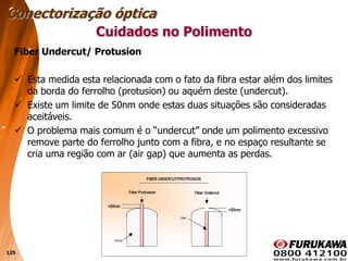 125
Fiber Undercut/ Protusion
 Esta medida esta relacionada com o fato da fibra estar além dos limites
da borda do ferrolho (protusion) ou aquém deste (undercut).
 Existe um limite de 50nm onde estas duas situações são consideradas
aceitáveis.
 O problema mais comum é o “undercut” onde um polimento excessivo
remove parte do ferrolho junto com a fibra, e no espaço resultante se
cria uma região com ar (air gap) que aumenta as perdas.
Conectorização óptica
Cuidados no Polimento
 