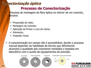 126
Processo de Conectorização
 Processo de montagem da fibra óptica no interior de um conector,
envolve:
 Preparação do cabo;
 Montagem do conector;
 Aplicação do Primer e cura da resina;
 Polimento;
 Inspeção visual.
 A conectorização em campo não é aconselhável, devido o processo
manual depender da habilidade do técnico que dificilmente
alcançará a qualidade dos conectores montados e testados em
laboratório com o auxílio de equipamentos de precisão.
Conectorização óptica
 