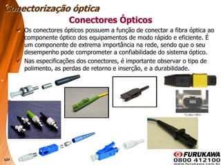 127
 Os conectores ópticos possuem a função de conectar a fibra óptica ao
componente óptico dos equipamentos de modo rápido e eficiente. É
um componente de extrema importância na rede, sendo que o seu
desempenho pode comprometer a confiabilidade do sistema óptico.
 Nas especificações dos conectores, é importante observar o tipo de
polimento, as perdas de retorno e inserção, e a durabilidade.
Conectorização óptica
Conectores Ópticos
 