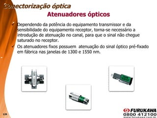 129
 Dependendo da potência do equipamento transmissor e da
sensibilidade do equipamento receptor, torna-se necessário a
introdução de atenuação no canal, para que o sinal não chegue
saturado no receptor.
 Os atenuadores fixos possuem atenuação do sinal óptico pré-fixado
em fábrica nas janelas de 1300 e 1550 nm.
Atenuadores ópticos
Conectorização óptica
 