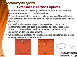 130
Extensões e Cordões Ópticos
 As extensões ópticas (pig-tail) são utilizadas para a interface entre
cabos, equipamentos e acessórios ópticos.
 O conector é aplicado em uma das extremidades da fibra óptica e a
outra extremidade é utilizada para emenda da extensão com às fibras
do cabo óptico.
 Os cordões são compostos por cabos tipo tight, dotados de
conectores ópticos nas duas extremidades da fibra, podendo ser
simplex, com um cabo monofibra, ou duplex, com dois cabos
monofibra unidos pela capa externa.
 Os cordões são utilizados na interligação entre equipamentos, e entre
os equipamentos e acessórios ópticos.
Conectorização óptica
 