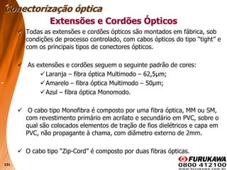 131
 Todas as extensões e cordões ópticos são montados em fábrica, sob
condições de processo controlado, com cabos ópticos do tipo “tight” e
com os principais tipos de conectores ópticos.
 As extensões e cordões seguem o seguinte padrão de cores:
Laranja – fibra óptica Multimodo – 62,5μm;
Amarelo – fibra óptica Multimodo – 50μm;
Azul – fibra óptica Monomodo.
 O cabo tipo Monofibra é composto por uma fibra óptica, MM ou SM,
com revestimento primário em acrilato e secundário em PVC, sobre o
qual são colocados elementos de tração de fios dielétricos e capa em
PVC, não propagante à chama, com diâmetro externo de 2mm.
 O cabo tipo “Zip-Cord” é composto por duas fibras ópticas.
Extensões e Cordões Ópticos
Conectorização óptica
 