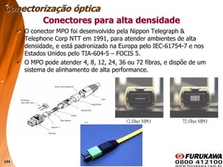 133
 O conector MPO foi desenvolvido pela Nippon Telegraph &
Telephone Corp NTT em 1991, para atender ambientes de alta
densidade, e está padronizado na Europa pelo IEC-61754-7 e nos
Estados Unidos pelo TIA-604-5 – FOCIS 5.
 O MPO pode atender 4, 8, 12, 24, 36 ou 72 fibras, e dispõe de um
sistema de alinhamento de alta performance.
Conectores para alta densidade
Conectorização óptica
 