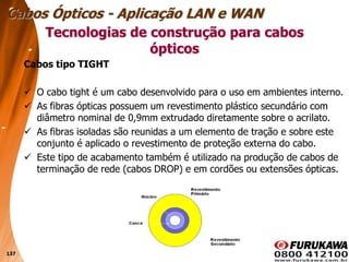 137
Cabos tipo TIGHT
 O cabo tight é um cabo desenvolvido para o uso em ambientes interno.
 As fibras ópticas possuem um revestimento plástico secundário com
diâmetro nominal de 0,9mm extrudado diretamente sobre o acrilato.
 As fibras isoladas são reunidas a um elemento de tração e sobre este
conjunto é aplicado o revestimento de proteção externa do cabo.
 Este tipo de acabamento também é utilizado na produção de cabos de
terminação de rede (cabos DROP) e em cordões ou extensões ópticas.
Tecnologias de construção para cabos
ópticos
Cabos Ópticos - Aplicação LAN e WAN
 