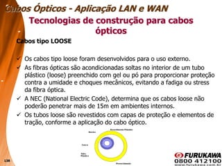 138
Cabos tipo LOOSE
 Os cabos tipo loose foram desenvolvidos para o uso externo.
 As fibras ópticas são acondicionadas soltas no interior de um tubo
plástico (loose) preenchido com gel ou pó para proporcionar proteção
contra a umidade e choques mecânicos, evitando a fadiga ou stress
da fibra óptica.
 A NEC (National Electric Code), determina que os cabos loose não
poderão penetrar mais de 15m em ambientes internos.
 Os tubos loose são revestidos com capas de proteção e elementos de
tração, conforme a aplicação do cabo óptico.
Tecnologias de construção para cabos
ópticos
Cabos Ópticos - Aplicação LAN e WAN
 