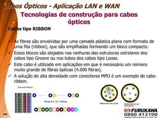 140
Cabos tipo RIBBON
 As fibras são envolvidas por uma camada plástica plana com formato de
uma fita (ribbon), que são empilhadas formando um bloco compacto.
 Esses blocos são alojados nas ranhuras das estruturas estrelares dos
cabos tipo Groove ou nos tubos dos cabos tipo Loose.
 Este cabo é utilizado em aplicações em que é necessário um número
muito grande de fibras ópticas (4.000 fibras).
 A solução de alta densidade com conectores MPO é um exemplo de cabo
ribbon.
Tecnologias de construção para cabos
ópticos
Cabos Ópticos - Aplicação LAN e WAN
 