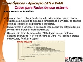 144
Rede Externa Subterrânea
 Para escolha do cabo utilizado em rede externa subterrânea, deve ser
analisado o ambiente de instalação considerando a umidade, os agentes
externos (aplicação) e a presença de roedores.
 Para proteção a umidade, o núcleo do cabo poderá ser geleado (G), ou
seco (S) com materiais hidro-expansíveis .
 Os cabos diretamente enterrados (DER) devem possuir proteção
dielétrica pultrudada (PPU) ou em fibra de vidro (PFV) contra o ataque
de roedores, formigas e cupins.
Cabos para Redes de uso externo
Cabos Ópticos - Aplicação LAN e WAN
 