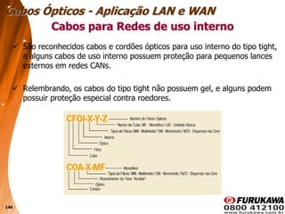 146
 São reconhecidos cabos e cordões ópticos para uso interno do tipo tight,
e alguns cabos de uso interno possuem proteção para pequenos lances
externos em redes CANs.
 Relembrando, os cabos do tipo tight não possuem gel, e alguns podem
possuir proteção especial contra roedores.
Cabos para Redes de uso interno
Cabos Ópticos - Aplicação LAN e WAN
 