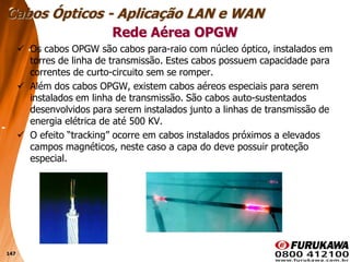 147
 Os cabos OPGW são cabos para-raio com núcleo óptico, instalados em
torres de linha de transmissão. Estes cabos possuem capacidade para
correntes de curto-circuito sem se romper.
 Além dos cabos OPGW, existem cabos aéreos especiais para serem
instalados em linha de transmissão. São cabos auto-sustentados
desenvolvidos para serem instalados junto a linhas de transmissão de
energia elétrica de até 500 KV.
 O efeito “tracking” ocorre em cabos instalados próximos a elevados
campos magnéticos, neste caso a capa do deve possuir proteção
especial.
Rede Aérea OPGW
Cabos Ópticos - Aplicação LAN e WAN
 