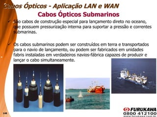 148
 São cabos de construção especial para lançamento direto no oceano,
que possuem pressurização interna para suportar a pressão e correntes
submarinas.
 Os cabos submarinos podem ser construídos em terra e transportados
para o navio de lançamento, ou podem ser fabricados em unidades
fabris instaladas em verdadeiros navios-fábrica capazes de produzir e
lançar o cabo simultaneamente.
Cabos Ópticos Submarinos
Cabos Ópticos - Aplicação LAN e WAN
 