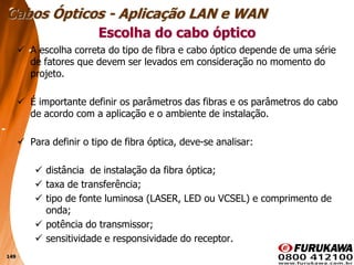 149
 A escolha correta do tipo de fibra e cabo óptico depende de uma série
de fatores que devem ser levados em consideração no momento do
projeto.
 É importante definir os parâmetros das fibras e os parâmetros do cabo
de acordo com a aplicação e o ambiente de instalação.
 Para definir o tipo de fibra óptica, deve-se analisar:
 distância de instalação da fibra óptica;
 taxa de transferência;
 tipo de fonte luminosa (LASER, LED ou VCSEL) e comprimento de
onda;
 potência do transmissor;
 sensitividade e responsividade do receptor.
Escolha do cabo óptico
Cabos Ópticos - Aplicação LAN e WAN
 