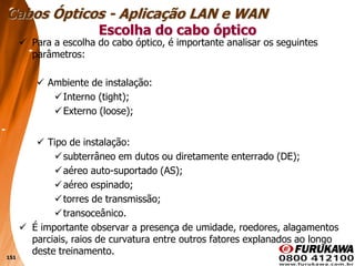 151
 Para a escolha do cabo óptico, é importante analisar os seguintes
parâmetros:
 Ambiente de instalação:
Interno (tight);
Externo (loose);
 Tipo de instalação:
subterrâneo em dutos ou diretamente enterrado (DE);
aéreo auto-suportado (AS);
aéreo espinado;
torres de transmissão;
transoceânico.
 É importante observar a presença de umidade, roedores, alagamentos
parciais, raios de curvatura entre outros fatores explanados ao longo
deste treinamento.
Escolha do cabo óptico
Cabos Ópticos - Aplicação LAN e WAN
 