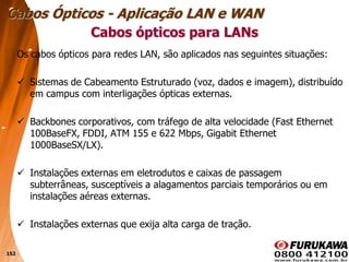 152
Os cabos ópticos para redes LAN, são aplicados nas seguintes situações:
 Sistemas de Cabeamento Estruturado (voz, dados e imagem), distribuído
em campus com interligações ópticas externas.
 Backbones corporativos, com tráfego de alta velocidade (Fast Ethernet
100BaseFX, FDDI, ATM 155 e 622 Mbps, Gigabit Ethernet
1000BaseSX/LX).
 Instalações externas em eletrodutos e caixas de passagem
subterrâneas, susceptíveis a alagamentos parciais temporários ou em
instalações aéreas externas.
 Instalações externas que exija alta carga de tração.
Cabos ópticos para LANs
Cabos Ópticos - Aplicação LAN e WAN
 