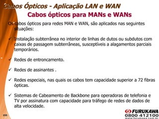 153
Os cabos ópticos para redes MAN e WAN, são aplicados nas seguintes
situações:
 Instalação subterrânea no interior de linhas de dutos ou subdutos com
caixas de passagem subterrâneas, susceptíveis a alagamentos parciais
temporários.
 Redes de entroncamento.
 Redes de assinantes .
 Redes especiais, nas quais os cabos tem capacidade superior a 72 fibras
ópticas.
 Sistemas de Cabeamento de Backbone para operadoras de telefonia e
TV por assinatura com capacidade para tráfego de redes de dados de
alta velocidade.
Cabos ópticos para MANs e WANs
Cabos Ópticos - Aplicação LAN e WAN
 