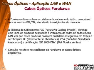 154
 A Furukawa desenvolveu um sistema de cabeamento óptico compatível
com as normas EIA/TIA, atendendo às exigências do mercado.
 O Sistema de Cabeamento FCS (Furukawa Cabling System), abrange
uma linha de produtos destinados à instalação de redes de dados locais
LAN, em que esses produtos possuem qualidade assegurada em testes e
certificações UL (Underwriters Laboratories), CSA (Canadian Standards
Association) e certificação ISO 9000 DNV (Det Norske Veritas).
 Consulte no site e nos catálogos da Furukawa os cabos ópticos
disponíveis.
Cabos Ópticos Furukawa
Cabos Ópticos - Aplicação LAN e WAN
 