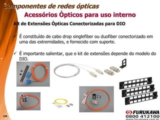 158
Kit de Extensões Ópticas Conectorizadas para DIO
 É constituído de cabo drop singlefiber ou duofiber conectorizado em
uma das extremidades, e fornecido com suporte.
 É importante salientar, que o kit de extensões depende do modelo do
DIO.
Acessórios Ópticos para uso interno
Componentes de redes ópticas
 