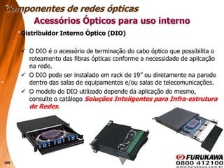 159
Distribuidor Interno Óptico (DIO)
 O DIO é o acessório de terminação do cabo óptico que possibilita o
roteamento das fibras ópticas conforme a necessidade de aplicação
na rede.
 O DIO pode ser instalado em rack de 19” ou diretamente na parede
dentro das salas de equipamentos e/ou salas de telecomunicações.
 O modelo do DIO utilizado depende da aplicação do mesmo,
consulte o catálogo Soluções Inteligentes para Infra-estrutura
de Redes.
Acessórios Ópticos para uso interno
Componentes de redes ópticas
 