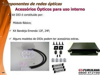 160
O kit DIO é constituído por:
 Módulo Básico;
 Kit Bandeja Emenda 12F, 24F;
 Alguns modelos de DIOs podem ter acessórios extras.
Acessórios Ópticos para uso interno
Componentes de redes ópticas
 