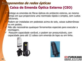 164
 Protege as emendas de fibras ópticas do ambiente externo, ao mesmo
tempo em que proporciona uma reentrada rápida e simples, sem custos
adicionais.
 Podem ser instaladas em pedestais acima do solo, caixas subterrâneas
ou em postes.
 Não são necessárias quaisquer ferramentas especiais para executar a
montagem.
 Possuem capacidade variável, e podem ser pressurizáveis, com
capacidade para até 12 cabos com emenda de topo ou em linha.
Caixa de Emenda Óptica Externa (CEO)
Componentes de redes ópticas
 