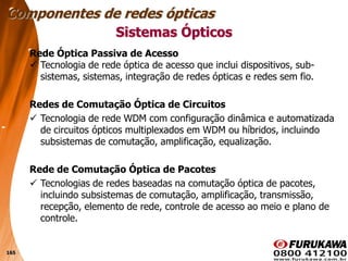 165
Sistemas Ópticos
Rede Óptica Passiva de Acesso
 Tecnologia de rede óptica de acesso que inclui dispositivos, sub-
sistemas, sistemas, integração de redes ópticas e redes sem fio.
Redes de Comutação Óptica de Circuitos
 Tecnologia de rede WDM com configuração dinâmica e automatizada
de circuitos ópticos multiplexados em WDM ou híbridos, incluindo
subsistemas de comutação, amplificação, equalização.
Rede de Comutação Óptica de Pacotes
 Tecnologias de redes baseadas na comutação óptica de pacotes,
incluindo subsistemas de comutação, amplificação, transmissão,
recepção, elemento de rede, controle de acesso ao meio e plano de
controle.
Componentes de redes ópticas
 