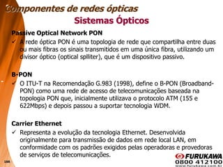 166
Passive Optical Network PON
 A rede óptica PON é uma topologia de rede que compartilha entre duas
ou mais fibras os sinais transmitidos em uma única fibra, utilizando um
divisor óptico (optical splliter), que é um dispositivo passivo.
B-PON
 O ITU-T na Recomendação G.983 (1998), define o B-PON (Broadband-
PON) como uma rede de acesso de telecomunicações baseada na
topologia PON que, inicialmente utilizava o protocolo ATM (155 e
622Mbps) e depois passou a suportar tecnologia WDM.
Carrier Ethernet
 Representa a evolução da tecnologia Ethernet. Desenvolvida
originalmente para transmissão de dados em rede local LAN, em
conformidade com os padrões exigidos pelas operadoras e provedoras
de serviços de telecomunicações.
Sistemas Ópticos
Componentes de redes ópticas
 
