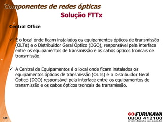 169
Central Office
 É o local onde ficam instalados os equipamentos ópticos de transmissão
(OLTs) e o Distribuidor Geral Óptico (DGO), responsável pela interface
entre os equipamentos de transmissão e os cabos ópticos troncais de
transmissão.
 A Central de Equipamentos é o local onde ficam instalados os
equipamentos ópticos de transmissão (OLTs) e o Distribuidor Geral
Óptico (DGO) responsável pela interface entre os equipamentos de
transmissão e os cabos ópticos troncais de transmissão.
Solução FTTx
Componentes de redes ópticas
 