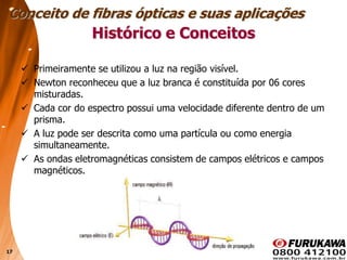17
Histórico e Conceitos
 Primeiramente se utilizou a luz na região visível.
 Newton reconheceu que a luz branca é constituída por 06 cores
misturadas.
 Cada cor do espectro possui uma velocidade diferente dentro de um
prisma.
 A luz pode ser descrita como uma partícula ou como energia
simultaneamente.
 As ondas eletromagnéticas consistem de campos elétricos e campos
magnéticos.
Conceito de fibras ópticas e suas aplicações
 