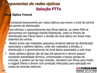 170
Rede Óptica Troncal
 É composta basicamente por cabos ópticos que levam o sinal da central
aos pontos de distribuição.
 Para otimizar o aproveitamento das fibras ópticas, as redes PON se
apresentam em topologia Estrela-Distribuída, onde os Pontos de
Distribuição das Fibras fazem a divisão do sinal óptico em áreas mais
distantes da central.
 Nestes locais são instalados pequenos armários ópticos de distribuição
associados a splitters ópticos, onde são realizados a divisão, a
distribuição e o gerenciamento do sinal óptico associados a este área.
 Estes splitters ópticos são do tipo full spectrum e devem possuir
excelente estabilidade térmica, uniformidade e baixas perdas de
inserção, e podem ser do tipo modular, standard com fibras para fusão,
e rugged (fibras e divisor com proteção reforçada) para aplicação em
caixas de emenda externas.
Solução FTTx
Componentes de redes ópticas
 