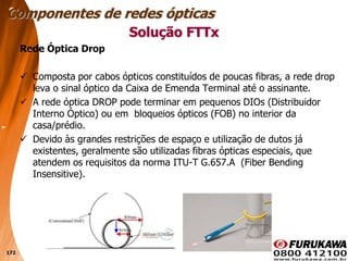 172
Rede Óptica Drop
 Composta por cabos ópticos constituídos de poucas fibras, a rede drop
leva o sinal óptico da Caixa de Emenda Terminal até o assinante.
 A rede óptica DROP pode terminar em pequenos DIOs (Distribuidor
Interno Óptico) ou em bloqueios ópticos (FOB) no interior da
casa/prédio.
 Devido às grandes restrições de espaço e utilização de dutos já
existentes, geralmente são utilizadas fibras ópticas especiais, que
atendem os requisitos da norma ITU-T G.657.A (Fiber Bending
Insensitive).
Solução FTTx
Componentes de redes ópticas
 