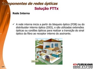 173
Rede Interna
 A rede interna inicia a partir do bloqueio óptico (FOB) ou do
distribuidor interno óptico (DIO), e são utilizadas extensões
ópticas ou cordões ópticos para realizar a transição do sinal
óptico da fibra ao receptor interno do assinante.
Solução FTTx
Componentes de redes ópticas
 